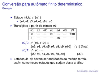 Conversão para autômato ﬁnito determinístico
Exemplo


          Estado inicial ε∗ {e1}
              {e1, e2, e3, e4, e8, e9} : s0
          Transições a partir do estado s0
                      s0 e1 e2 e3 e4            e8   e9
                       0 — — e5 —               —    e10
                       1 — — — e6               —     —
                s0/0: ε∗ {e5, e10} =
                      {e2, e3, e4, e5, e7, e8, e9, e10}   (s1) (ﬁnal)
                s0/1: ε∗ {e6} =
                      {e2, e3, e4, e6, e7, e8, e9}          (s2)
          Estados s1, s2 devem ser analisados da mesma forma,
          assim como novos estados que surjam desta análise

                                                            I NTRODUÇÃO À COMPILAÇÃO
 