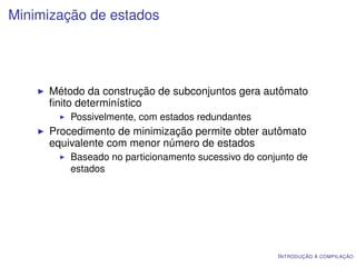 Minimização de estados




     Método da construção de subconjuntos gera autômato
     ﬁnito determinístico
         Possivelmente, com estados redundantes
     Procedimento de minimização permite obter autômato
     equivalente com menor número de estados
         Baseado no particionamento sucessivo do conjunto de
         estados




                                                     I NTRODUÇÃO À COMPILAÇÃO
 
