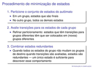 Procedimento de minimização de estados

  1. Particione o conjunto de estados do autômato
      Em um grupo, estados que são ﬁnais
      No outro grupo, todos os demais estados

  2. Avalie transições para os estados de cada grupo
      Reﬁnar particionamento: estados que têm transições para
      grupos diferentes têm que ser colocados em (novos)
      grupos diferentes

  3. Combinar estados redundantes
      Quando todos os estados do grupo não mudam os grupos
      de destino quando transições são avaliadas, estados são
      redundantes — um único estado é suﬁciente para
      descrever esse comportamento
                                                   I NTRODUÇÃO À COMPILAÇÃO
 