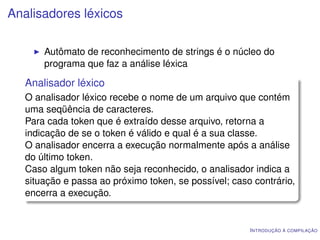 Analisadores léxicos

       Autômato de reconhecimento de strings é o núcleo do
       programa que faz a análise léxica

   Analisador léxico
   O analisador léxico recebe o nome de um arquivo que contém
   uma seqüência de caracteres.
   Para cada token que é extraído desse arquivo, retorna a
   indicação de se o token é válido e qual é a sua classe.
   O analisador encerra a execução normalmente após a análise
   do último token.
   Caso algum token não seja reconhecido, o analisador indica a
   situação e passa ao próximo token, se possível; caso contrário,
   encerra a execução.


                                                       I NTRODUÇÃO À COMPILAÇÃO
 