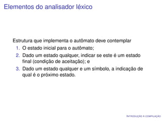 Elementos do analisador léxico




  Estrutura que implementa o autômato deve contemplar
    1. O estado inicial para o autômato;
    2. Dado um estado qualquer, indicar se este é um estado
       ﬁnal (condição de aceitação); e
    3. Dado um estado qualquer e um símbolo, a indicação de
       qual é o próximo estado.




                                                    I NTRODUÇÃO À COMPILAÇÃO
 