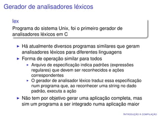 Gerador de analisadores léxicos

  lex
  Programa do sistema Unix, foi o primeiro gerador de
  analisadores léxicos em C

        Há atualmente diversos programas similares que geram
        analisadores léxicos para diferentes linguagens
        Forma de operação similar para todos
            Arquivo de especiﬁcação indica padrões (expressões
            regulares) que devem ser reconhecidos e ações
            correspondentes
            O gerador de analisador léxico traduz essa especiﬁcação
            num programa que, ao reconhecer uma string no dado
            padrão, executa a ação
        Não tem por objetivo gerar uma aplicação completa, mas
        sim um programa a ser integrado numa aplicação maior
                                                          I NTRODUÇÃO À COMPILAÇÃO
 
