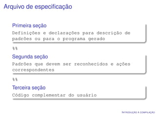 Arquivo de especiﬁcação


  Primeira seção
  Definições e declarações para descrição de
  padrões ou para o programa gerado

  %%
  Segunda seção
  Padrões que devem ser reconhecidos e ações
  correspondentes

  %%
  Terceira seção
  Código complementar do usuário


                                        I NTRODUÇÃO À COMPILAÇÃO
 