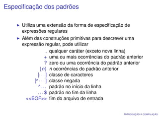 Especiﬁcação dos padrões

     Utiliza uma extensão da forma de especiﬁcação de
     expressões regulares
     Além das construções primitivas para descrever uma
     expressão regular, pode utilizar
                   . qualquer caráter (exceto nova linha)
                  + uma ou mais ocorrências do padrão anterior
                  ? zero ou uma ocorrência do padrão anterior
             {n} n ocorrências do padrão anterior
            [· · · ] classe de caracteres
          [^ · · · ] classe negada
            ^. . . padrão no início da linha
            . . . $ padrão no ﬁm da linha
       <<EOF>> ﬁm do arquivo de entrada


                                                     I NTRODUÇÃO À COMPILAÇÃO
 