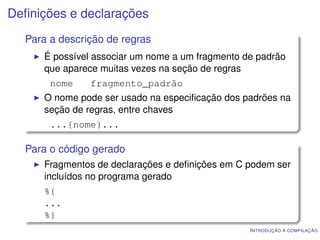 Deﬁnições e declarações
  Para a descrição de regras
     É possível associar um nome a um fragmento de padrão
     que aparece muitas vezes na seção de regras
       nome    fragmento_padrão
     O nome pode ser usado na especiﬁcação dos padrões na
     seção de regras, entre chaves
       ...{nome}...

  Para o código gerado
     Fragmentos de declarações e deﬁnições em C podem ser
     incluídos no programa gerado
     %{
     ...
     %}
                                                 I NTRODUÇÃO À COMPILAÇÃO
 