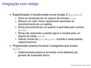 Integração com código

      Especiﬁcação é transformada numa função C (yylex())
          Varre os caracteres de um arquivo de entrada, yyin
          Retorna um valor inteiro, tipicamente associado ao
          reconhecimento de um padrão
          String reconhecida por um padrão é apontada pela variável
          yytext
          String não associada a padrão algum é ecoada para um
          arquivo de saída, yyout
          Valores iniciais de yyin e yyout: entrada e saída padrão,
          respectivamente
      Programador precisa fornecer o programa que invoca
      yylex
          Implementação básica é fornecida numa biblioteca do
          gerador de analisador léxico


                                                        I NTRODUÇÃO À COMPILAÇÃO
 
