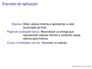 Exemplo de aplicação




     Objetivo Obter valores inteiros e apresentar o valor
              acumulado ao ﬁnal
  Papel do analisador léxico Reconhecer as strings que
              representam valores inteiros e converter esses
              valores para inteiros
  O que o analisador não faz Acumular os valores




                                                      I NTRODUÇÃO À COMPILAÇÃO
 