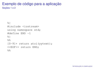 Exemplo de código para a aplicação
Seções 1 e 2




    %{
    #include <iostream>
    using namespace std;
    #define END -1
    %}
    %%
    [0-9]+ return atoi(yytext);
    <<EOF>> return END;
    %%




                                     I NTRODUÇÃO À COMPILAÇÃO
 