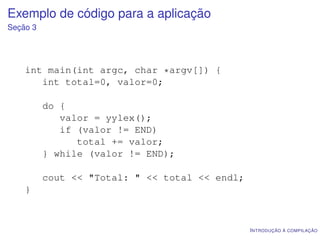 Exemplo de código para a aplicação
Seção 3




    int main(int argc, char *argv[]) {
       int total=0, valor=0;

          do {
             valor = yylex();
             if (valor != END)
                total += valor;
          } while (valor != END);

          cout << "Total: " << total << endl;
    }



                                                I NTRODUÇÃO À COMPILAÇÃO
 