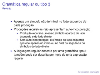 Gramática regular ou tipo 3
Revisão




          Apenas um símbolo não-terminal no lado esquerdo de
          cada produção
          Produções recursivas não apresentam auto-incorporação
              Produção recursiva: mesmo símbolo aparece do lado
              esquerdo e do lado direito
              Sem auto-incorporação: o símbolo do lado esquerdo
              aparece apenas no início ou no ﬁnal da seqüência de
              símbolos do lado direito
          A linguagem regular descrita por uma gramática tipo 3
          também pode ser descrita por meio de uma expressão
          regular



                                                           I NTRODUÇÃO À COMPILAÇÃO
 