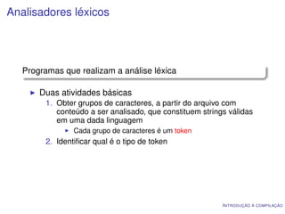 Analisadores léxicos




   Programas que realizam a análise léxica

       Duas atividades básicas
        1. Obter grupos de caracteres, a partir do arquivo com
           conteúdo a ser analisado, que constituem strings válidas
           em uma dada linguagem
                Cada grupo de caracteres é um token
        2. Identiﬁcar qual é o tipo de token




                                                          I NTRODUÇÃO À COMPILAÇÃO
 