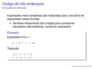 Código de três endereços
Instruções de atribuição


    Expressões mais complexas são traduzidas para uma série de
    expressões nesse formato
          Variáveis temporárias são criadas para armazenar
          resultados intermediários, conforme necessário

    Exemplo
    Expressão C/C++:

         a = b + c * d;

    Tradução:

         _t1 := c * d
         a := b + _t1

                                                       I NTRODUÇÃO À COMPILAÇÃO
 