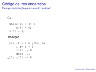 Código de três endereços
Exemplo de tradução para instrução de desvio



    C++

      while (i++ <= k)
          x[i] = 0;
      x[0] = 0;

    Tradução

    _L1: if i       > k goto _L2
         i :=       i + 1
         x[i]       := 0
         goto       _L1
    _L2: x[0]       := 0


                                               I NTRODUÇÃO À COMPILAÇÃO
 
