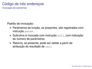 Código de três endereços
Invocação de subrotinas




    Padrão de invocação:
         Parâmetros da função, se presentes, são registrados com
         instrução param
         Subrotina é invocada com instrução call, com indicação
         do número de parâmetros
         Retorno, se presente, pode ser obtido a partir de
         atribuição do resultado de call




                                                         I NTRODUÇÃO À COMPILAÇÃO
 