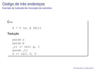 Código de três endereços
Exemplo de tradução de invocação de subrotina




    C++

         x = f (a, g (b));

    Tradução

         param a
         param b
         _t1 := call g, 1
         param _t1
         x := call f, 2



                                                I NTRODUÇÃO À COMPILAÇÃO
 