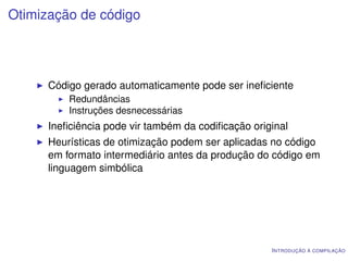 Otimização de código




      Código gerado automaticamente pode ser ineﬁciente
          Redundâncias
          Instruções desnecessárias
      Ineﬁciência pode vir também da codiﬁcação original
      Heurísticas de otimização podem ser aplicadas no código
      em formato intermediário antes da produção do código em
      linguagem simbólica




                                                    I NTRODUÇÃO À COMPILAÇÃO
 