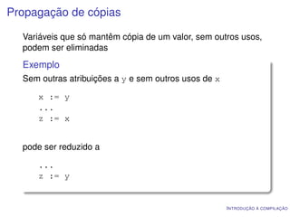 Propagação de cópias

  Variáveis que só mantêm cópia de um valor, sem outros usos,
  podem ser eliminadas
  Exemplo
  Sem outras atribuições a y e sem outros usos de x

     x := y
     ...
     z := x


  pode ser reduzido a

     ...
     z := y


                                                      I NTRODUÇÃO À COMPILAÇÃO
 