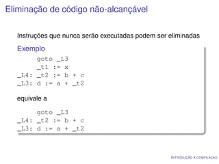 Eliminação de código não-alcançável

  Instruções que nunca serão executadas podem ser eliminadas

  Exemplo
       goto _L3
       _t1 := x
  _L4: _t2 := b + c
  _L3: d := a + _t2

  equivale a

       goto _L3
  _L4: _t2 := b + c
  _L3: d := a + _t2



                                                  I NTRODUÇÃO À COMPILAÇÃO
 