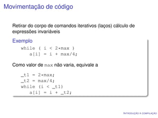 Movimentação de código

  Retirar do corpo de comandos iterativos (laços) cálculo de
  expressões invariáveis
  Exemplo
      while ( i < 2*max )
         a[i] = i + max/4;

  Como valor de max não varia, equivale a

      _t1 = 2*max;
      _t2 = max/4;
      while (i < _t1)
         a[i] = i + _t2;



                                                      I NTRODUÇÃO À COMPILAÇÃO
 