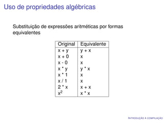 Uso de propriedades algébricas

  Substituição de expressões aritméticas por formas
  equivalentes

                      Original   Equivalente
                      x+y        y+x
                      x+0        x
                      x-0        x
                      x*y        y*x
                      x*1        x
                      x/1        x
                      2*x        x+x
                      x2         x*x



                                                      I NTRODUÇÃO À COMPILAÇÃO
 