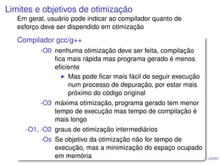 Limites e objetivos de otimização
   Em geral, usuário pode indicar ao compilador quanto de
   esforço deve ser dispendido em otimização

   Compilador gcc/g++
          -O0 nenhuma otimização deve ser feita, compilação
              ﬁca mais rápida mas programa gerado é menos
              eﬁciente
                  Mas pode ﬁcar mais fácil de seguir execução
                  num processo de depuração, por estar mais
                  próximo do código original
          -O3 máxima otimização, programa gerado tem menor
              tempo de execução mas tempo de compilação é
              mais longo
     -O1, -O2 graus de otimização intermediários
          -Os Se objetivo da otimização não for tempo de
              execução, mas a minimização do espaço ocupado
              em memória                             I NTRODUÇÃO À COMPILAÇÃO
 