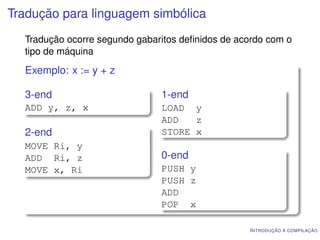 Tradução para linguagem simbólica
  Tradução ocorre segundo gabaritos deﬁnidos de acordo com o
  tipo de máquina
  Exemplo: x := y + z

  3-end                        1-end
  ADD y, z, x                  LOAD y
                               ADD   z
  2-end                        STORE x
  MOVE Ri, y
  ADD Ri, z                    0-end
  MOVE x, Ri                   PUSH y
                               PUSH z
                               ADD
                               POP x

                                                  I NTRODUÇÃO À COMPILAÇÃO
 