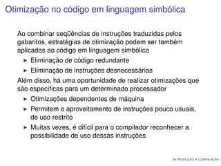 Otimização no código em linguagem simbólica

  Ao combinar seqüências de instruções traduzidas pelos
  gabaritos, estratégias de otimização podem ser também
  aplicadas ao código em linguagem simbólica
      Eliminação de código redundante
      Eliminação de instruções desnecessárias
  Além disso, há uma oportunidade de realizar otimizações que
  são especíﬁcas para um determinado processador
      Otimizações dependentes de máquina
      Permitem o aproveitamento de instruções pouco usuais,
      de uso restrito
      Muitas vezes, é difícil para o compilador reconhecer a
      possibilidade de uso dessas instruções


                                                      I NTRODUÇÃO À COMPILAÇÃO
 