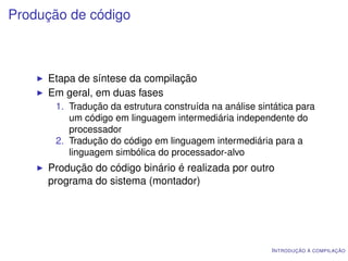 Produção de código



     Etapa de síntese da compilação
     Em geral, em duas fases
       1. Tradução da estrutura construída na análise sintática para
          um código em linguagem intermediária independente do
          processador
       2. Tradução do código em linguagem intermediária para a
          linguagem simbólica do processador-alvo
     Produção do código binário é realizada por outro
     programa do sistema (montador)




                                                         I NTRODUÇÃO À COMPILAÇÃO
 