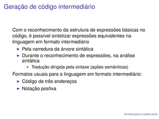 Geração de código intermediário


  Com o reconhecimento da estrutura de expressões básicas no
  código, é possível sintetizar expressões equivalentes na
  linguagem em formato intermediário
      Pela varredura da árvore sintática
      Durante o reconhecimento de expressões, na análise
      sintática
          Tradução dirigida pela sintaxe (ações semânticas)
  Formatos usuais para a linguagem em formato intermediário:
      Código de três endereços
      Notação posﬁxa




                                                         I NTRODUÇÃO À COMPILAÇÃO
 