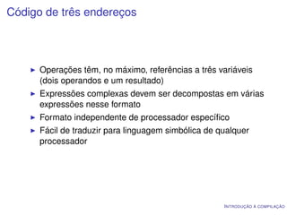 Código de três endereços




      Operações têm, no máximo, referências a três variáveis
      (dois operandos e um resultado)
      Expressões complexas devem ser decompostas em várias
      expressões nesse formato
      Formato independente de processador especíﬁco
      Fácil de traduzir para linguagem simbólica de qualquer
      processador




                                                     I NTRODUÇÃO À COMPILAÇÃO
 