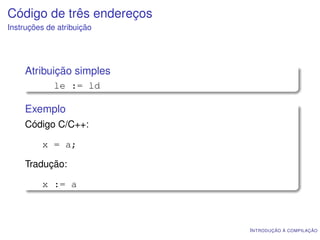 Código de três endereços
Instruções de atribuição




    Atribuição simples
             le := ld

    Exemplo
    Código C/C++:

         x = a;

    Tradução:

         x := a



                           I NTRODUÇÃO À COMPILAÇÃO
 