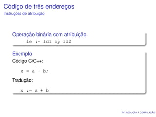 Código de três endereços
Instruções de atribuição




    Operação binária com atribuição
             le := ld1 op ld2

    Exemplo
    Código C/C++:

         x = a + b;

    Tradução:

         x := a + b



                                      I NTRODUÇÃO À COMPILAÇÃO
 