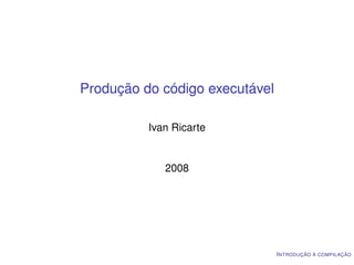Produção do código executável

          Ivan Ricarte


             2008




                                I NTRODUÇÃO À COMPILAÇÃO
 