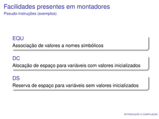 Facilidades presentes em montadores
Pseudo-instruções (exemplos)




    EQU
    Associação de valores a nomes simbólicos

    DC
    Alocação de espaço para variáveis com valores inicializados

    DS
    Reserva de espaço para variáveis sem valores inicializados




                                                       I NTRODUÇÃO À COMPILAÇÃO
 