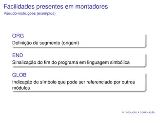 Facilidades presentes em montadores
Pseudo-instruções (exemplos)




    ORG
    Deﬁnição de segmento (origem)

    END
    Sinalização do ﬁm do programa em linguagem simbólica

    GLOB
    Indicação de símbolo que pode ser referenciado por outros
    módulos




                                                      I NTRODUÇÃO À COMPILAÇÃO
 