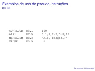 Exemplos de uso de pseudo-instruções
DC, DS




     CONTADOR   DC.L   100
     ARR1       DC.W   0,1,1,2,3,5,8,13
     MENSAGEM   DC.B   ’Alo, pessoal!’
     VALUE      DS.W    1




                                          I NTRODUÇÃO À COMPILAÇÃO
 
