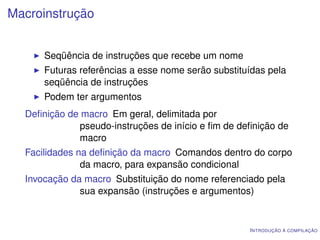 Macroinstrução


      Seqüência de instruções que recebe um nome
      Futuras referências a esse nome serão substituídas pela
      seqüência de instruções
      Podem ter argumentos
  Deﬁnição de macro Em geral, delimitada por
             pseudo-instruções de início e ﬁm de deﬁnição de
             macro
  Facilidades na deﬁnição da macro Comandos dentro do corpo
               da macro, para expansão condicional
  Invocação da macro Substituição do nome referenciado pela
              sua expansão (instruções e argumentos)


                                                    I NTRODUÇÃO À COMPILAÇÃO
 