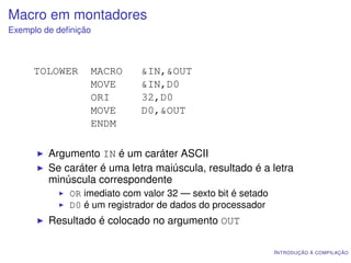 Macro em montadores
Exemplo de deﬁnição



     TOLOWER      MACRO       &IN,&OUT
                  MOVE        &IN,D0
                  ORI         32,D0
                  MOVE        D0,&OUT
                  ENDM

         Argumento IN é um caráter ASCII
         Se caráter é uma letra maiúscula, resultado é a letra
         minúscula correspondente
              OR imediato com valor 32 — sexto bit é setado
              D0 é um registrador de dados do processador
         Resultado é colocado no argumento OUT

                                                              I NTRODUÇÃO À COMPILAÇÃO
 