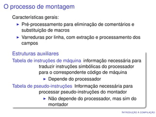 O processo de montagem
  Características gerais:
      Pré-processamento para eliminação de comentários e
      substituição de macros
      Varreduras por linha, com extração e processamento dos
      campos

  Estruturas auxiliares
  Tabela de instruções de máquina informação necessária para
               traduzir instruções simbólicas do processador
               para o correspondente código de máquina
                    Depende do processador
  Tabela de pseudo-instruções Informação necessária para
              processar pseudo-instruções do montador
                  Não depende do processador, mas sim do
                  montador
                                                   I NTRODUÇÃO À COMPILAÇÃO
 