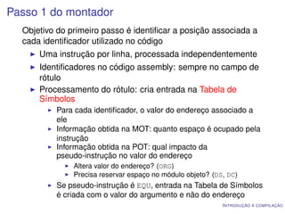 Passo 1 do montador
  Objetivo do primeiro passo é identiﬁcar a posição associada a
  cada identiﬁcador utilizado no código
      Uma instrução por linha, processada independentemente
      Identiﬁcadores no código assembly: sempre no campo de
      rótulo
      Processamento do rótulo: cria entrada na Tabela de
      Símbolos
          Para cada identiﬁcador, o valor do endereço associado a
          ele
          Informação obtida na MOT: quanto espaço é ocupado pela
          instrução
          Informação obtida na POT: qual impacto da
          pseudo-instrução no valor do endereço
               Altera valor do endereço? (ORG)
               Precisa reservar espaço no módulo objeto? (DS, DC)
          Se pseudo-instrução é EQU, entrada na Tabela de Símbolos
          é criada com o valor do argumento e não do endereço
                                                            I NTRODUÇÃO À COMPILAÇÃO
 