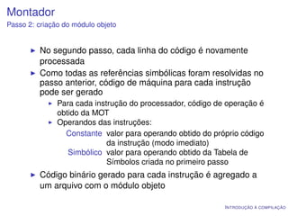 Montador
Passo 2: criação do módulo objeto


         No segundo passo, cada linha do código é novamente
         processada
         Como todas as referências simbólicas foram resolvidas no
         passo anterior, código de máquina para cada instrução
         pode ser gerado
               Para cada instrução do processador, código de operação é
               obtido da MOT
               Operandos das instruções:
                 Constante valor para operando obtido do próprio código
                             da instrução (modo imediato)
                  Simbólico valor para operando obtido da Tabela de
                             Símbolos criada no primeiro passo
         Código binário gerado para cada instrução é agregado a
         um arquivo com o módulo objeto

                                                            I NTRODUÇÃO À COMPILAÇÃO
 