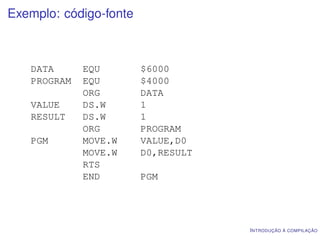 Exemplo: código-fonte



   DATA      EQU        $6000
   PROGRAM   EQU        $4000
             ORG        DATA
   VALUE     DS.W       1
   RESULT    DS.W       1
             ORG        PROGRAM
   PGM       MOVE.W     VALUE,D0
             MOVE.W     D0,RESULT
             RTS
             END        PGM




                                    I NTRODUÇÃO À COMPILAÇÃO
 