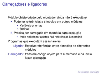 Carregadores e ligadores


  Módulo objeto criado pelo montador ainda não é executável
     Pode ter referências a símbolos em outros módulos
           Variáveis externas
           Rotinas
       Precisa ser carregado em memória para execução
           Pode necessitar ajustes nas referências à memória
  Programas que executam essas tarefas
      Ligador Resolve referências entre símbolos de diferentes
              módulos
   Carregador transfere código objeto para a memória e dá início
              à sua execução



                                                        I NTRODUÇÃO À COMPILAÇÃO
 