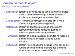 Formato do módulo objeto
Informação usualmente presente

    Cabeçalho: contém a identiﬁcação do tipo de arquivo e dados
               sobre o tamanho do código e eventualmente o
               arquivo que deu origem ao arquivo objeto.
    Código gerado: contém as instruções e dados em formato
               binário, apropriado ao carregamento.
     Relocação: contém as posições no código onde deverá
                ocorrer mudanças de conteúdo quando for
                deﬁnida a posição de carregamento.
      Símbolos: contém os símbolos globais deﬁnidos no módulo e
                símbolos cujas deﬁnições virão de outros
                módulos.
    Depuração: contém referências para o código-fonte, tais como
               número de linha, nomes originais dos símbolos
               locais e estruturas de dados deﬁnidas.
                                                      I NTRODUÇÃO À COMPILAÇÃO
 