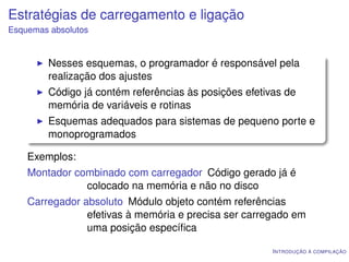 Estratégias de carregamento e ligação
Esquemas absolutos


         Nesses esquemas, o programador é responsável pela
         realização dos ajustes
         Código já contém referências às posições efetivas de
         memória de variáveis e rotinas
         Esquemas adequados para sistemas de pequeno porte e
         monoprogramados

    Exemplos:
    Montador combinado com carregador Código gerado já é
               colocado na memória e não no disco
    Carregador absoluto Módulo objeto contém referências
                efetivas à memória e precisa ser carregado em
                uma posição especíﬁca

                                                        I NTRODUÇÃO À COMPILAÇÃO
 
