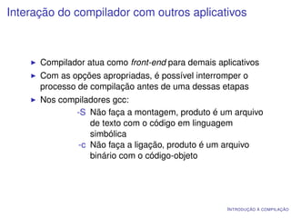 Interação do compilador com outros aplicativos



      Compilador atua como front-end para demais aplicativos
      Com as opções apropriadas, é possível interromper o
      processo de compilação antes de uma dessas etapas
      Nos compiladores gcc:
             -S Não faça a montagem, produto é um arquivo
                 de texto com o código em linguagem
                 simbólica
              -c Não faça a ligação, produto é um arquivo
                 binário com o código-objeto




                                                    I NTRODUÇÃO À COMPILAÇÃO
 