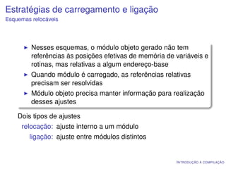 Estratégias de carregamento e ligação
Esquemas relocáveis




         Nesses esquemas, o módulo objeto gerado não tem
         referências às posições efetivas de memória de variáveis e
         rotinas, mas relativas a algum endereço-base
         Quando módulo é carregado, as referências relativas
         precisam ser resolvidas
         Módulo objeto precisa manter informação para realização
         desses ajustes

    Dois tipos de ajustes
     relocação: ajuste interno a um módulo
        ligação: ajuste entre módulos distintos


                                                        I NTRODUÇÃO À COMPILAÇÃO
 