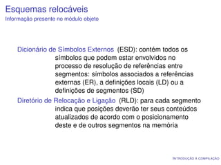Esquemas relocáveis
Informação presente no módulo objeto




    Dicionário de Símbolos Externos (ESD): contém todos os
                 símbolos que podem estar envolvidos no
                 processo de resolução de referências entre
                 segmentos: símbolos associados a referências
                 externas (ER), a deﬁnições locais (LD) ou a
                 deﬁnições de segmentos (SD)
    Diretório de Relocação e Ligação (RLD): para cada segmento
                 indica que posições deverão ter seus conteúdos
                 atualizados de acordo com o posicionamento
                 deste e de outros segmentos na memória



                                                      I NTRODUÇÃO À COMPILAÇÃO
 