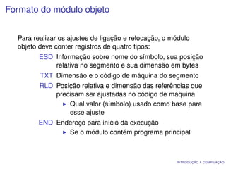 Formato do módulo objeto


  Para realizar os ajustes de ligação e relocação, o módulo
  objeto deve conter registros de quatro tipos:
         ESD Informação sobre nome do símbolo, sua posição
             relativa no segmento e sua dimensão em bytes
         TXT Dimensão e o código de máquina do segmento
         RLD Posição relativa e dimensão das referências que
             precisam ser ajustadas no código de máquina
                 Qual valor (símbolo) usado como base para
                 esse ajuste
        END Endereço para início da execução
               Se o módulo contém programa principal



                                                      I NTRODUÇÃO À COMPILAÇÃO
 