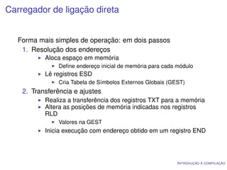 Carregador de ligação direta


   Forma mais simples de operação: em dois passos
    1. Resolução dos endereços
           Aloca espaço em memória
               Deﬁne endereço inicial de memória para cada módulo
           Lê registros ESD
               Cria Tabela de Símbolos Externos Globais (GEST)
    2. Transferência e ajustes
           Realiza a transferência dos registros TXT para a memória
           Altera as posições de memória indicadas nos registros
           RLD
               Valores na GEST
           Inicia execução com endereço obtido em um registro END




                                                           I NTRODUÇÃO À COMPILAÇÃO
 